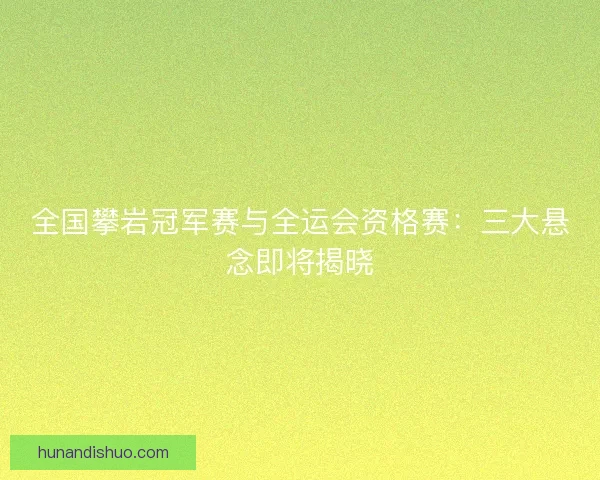 全国攀岩冠军赛与全运会资格赛：三大悬念即将揭晓