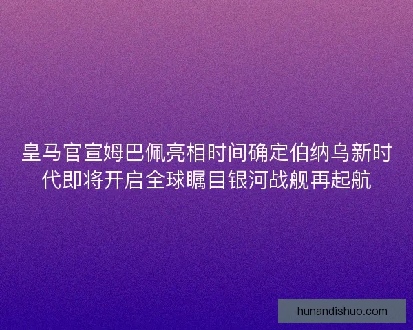 皇马官宣姆巴佩亮相时间确定伯纳乌新时代即将开启全球瞩目银河战舰再起航
