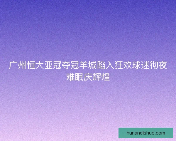 广州恒大亚冠夺冠羊城陷入狂欢球迷彻夜难眠庆辉煌