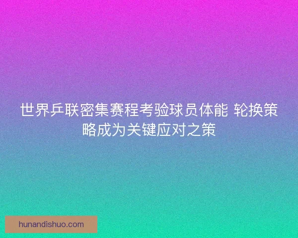 世界乒联密集赛程考验球员体能 轮换策略成为关键应对之策