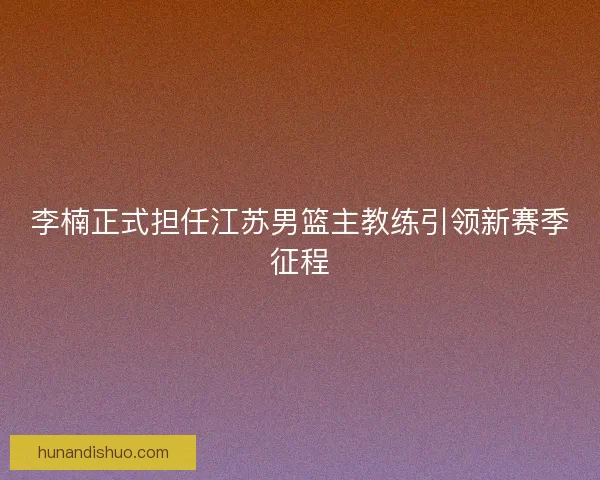 李楠正式担任江苏男篮主教练引领新赛季征程