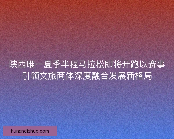 陕西唯一夏季半程马拉松即将开跑以赛事引领文旅商体深度融合发展新格局