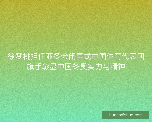 徐梦桃担任亚冬会闭幕式中国体育代表团旗手彰显中国冬奥实力与精神