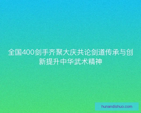 全国400剑手齐聚大庆共论剑道传承与创新提升中华武术精神