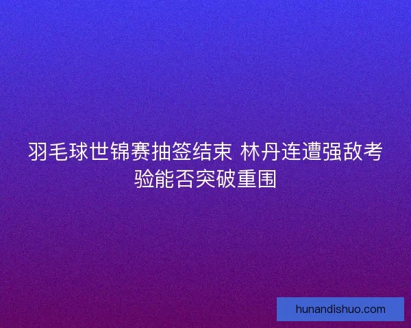 羽毛球世锦赛抽签结束 林丹连遭强敌考验能否突破重围