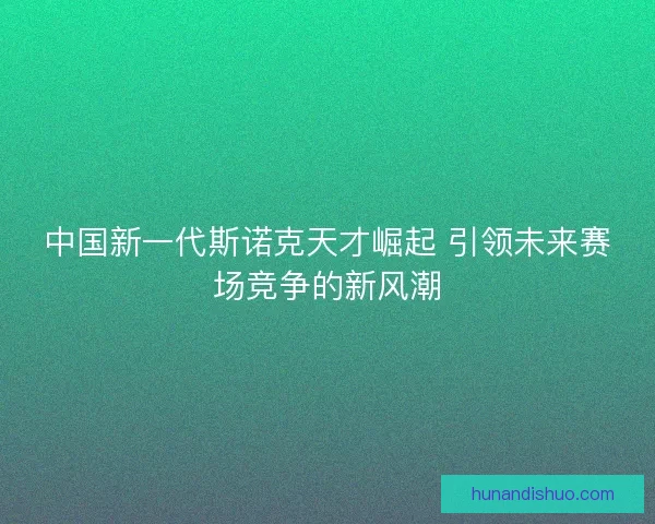 中国新一代斯诺克天才崛起 引领未来赛场竞争的新风潮