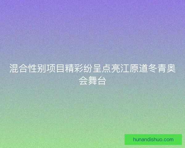 混合性别项目精彩纷呈点亮江原道冬青奥会舞台